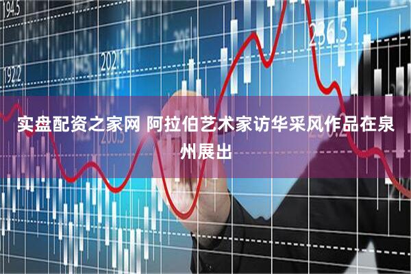 实盘配资之家网 阿拉伯艺术家访华采风作品在泉州展出