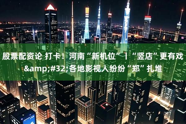 股票配资论 打卡！河南“新机位”丨“竖店”更有戏&#32;各地影视人纷纷“郑”扎堆
