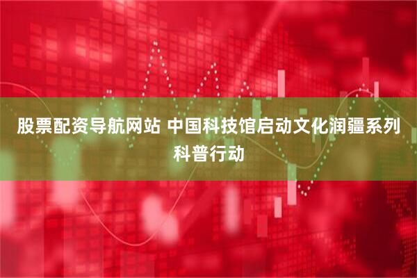股票配资导航网站 中国科技馆启动文化润疆系列科普行动