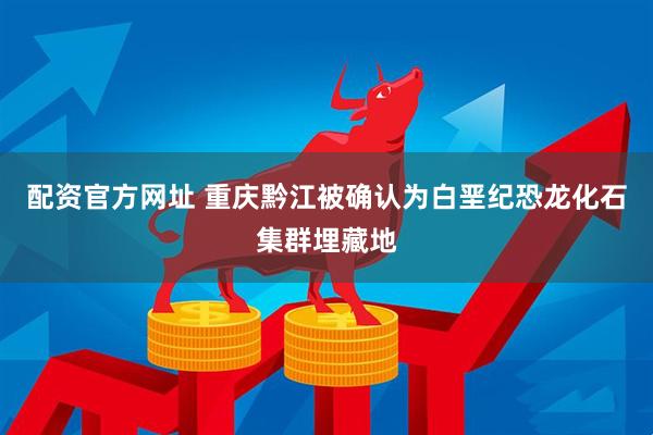配资官方网址 重庆黔江被确认为白垩纪恐龙化石集群埋藏地