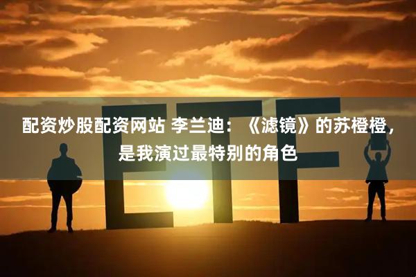 配资炒股配资网站 李兰迪：《滤镜》的苏橙橙，是我演过最特别的角色
