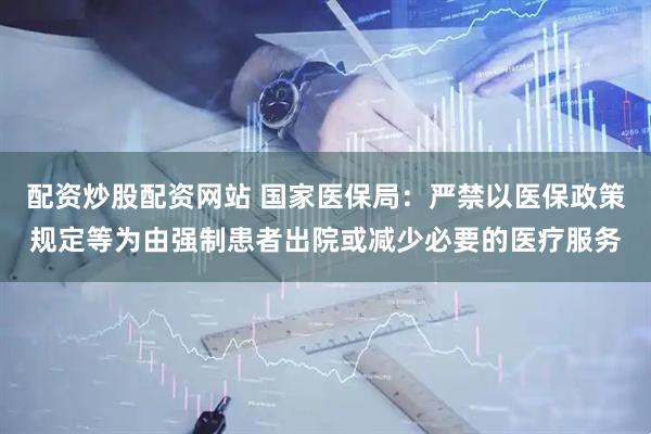 配资炒股配资网站 国家医保局：严禁以医保政策规定等为由强制患者出院或减少必要的医疗服务
