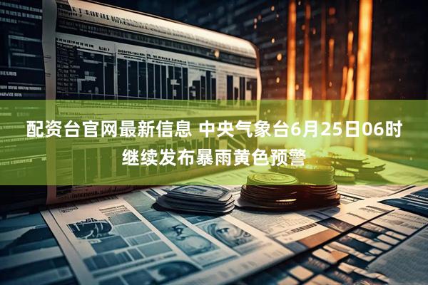 配资台官网最新信息 中央气象台6月25日06时继续发布暴雨黄色预警