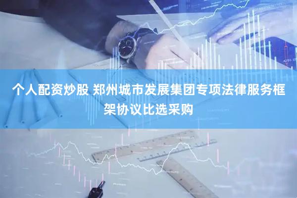 个人配资炒股 郑州城市发展集团专项法律服务框架协议比选采购