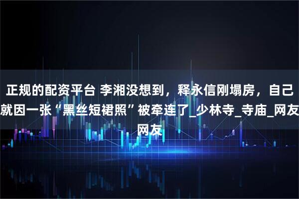 正规的配资平台 李湘没想到，释永信刚塌房，自己就因一张“黑丝短裙照”被牵连了_少林寺_寺庙_网友