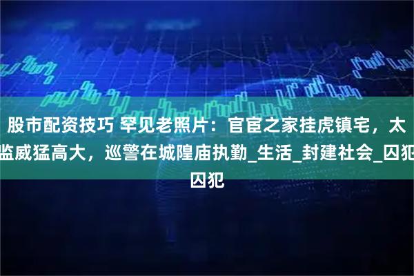 股市配资技巧 罕见老照片：官宦之家挂虎镇宅，太监威猛高大，巡警在城隍庙执勤_生活_封建社会_囚犯