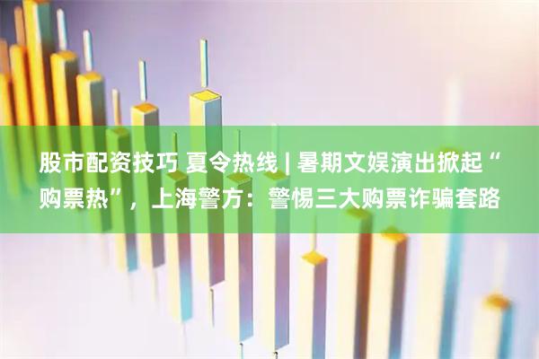 股市配资技巧 夏令热线 | 暑期文娱演出掀起“购票热”，上海警方：警惕三大购票诈骗套路