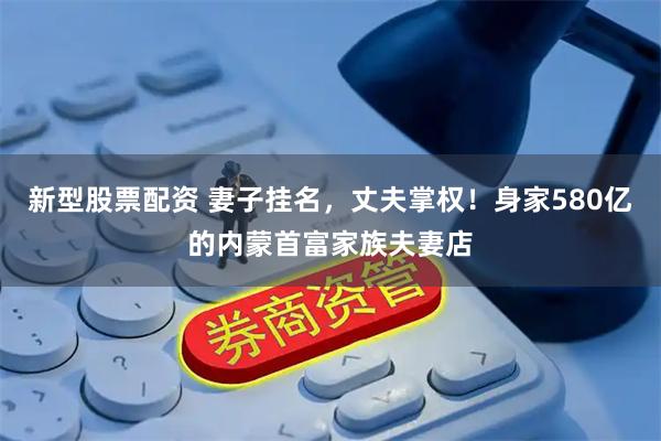 新型股票配资 妻子挂名，丈夫掌权！身家580亿的内蒙首富家族夫妻店