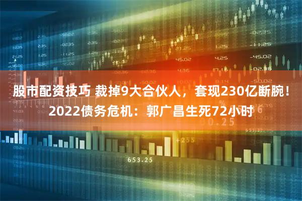 股市配资技巧 裁掉9大合伙人，套现230亿断腕！2022债务危机：郭广昌生死72小时