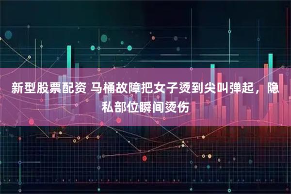 新型股票配资 马桶故障把女子烫到尖叫弹起，隐私部位瞬间烫伤