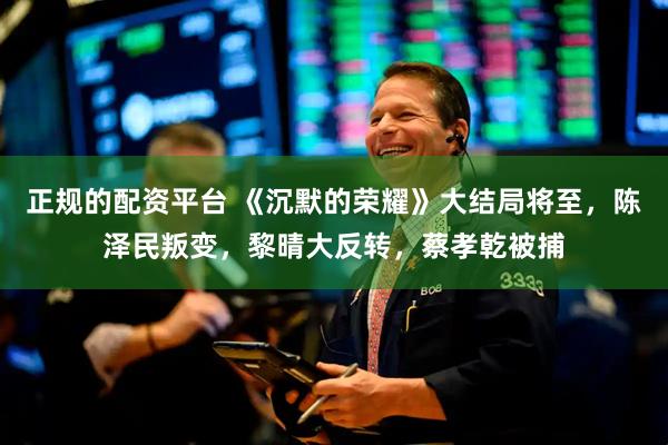 正规的配资平台 《沉默的荣耀》大结局将至，陈泽民叛变，黎晴大反转，蔡孝乾被捕