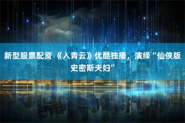 新型股票配资 《入青云》优酷独播，演绎“仙侠版史密斯夫妇”