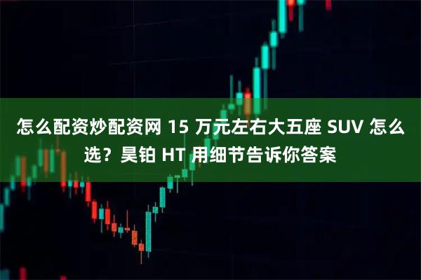 怎么配资炒配资网 15 万元左右大五座 SUV 怎么选?昊铂 HT 用细节告诉你答案