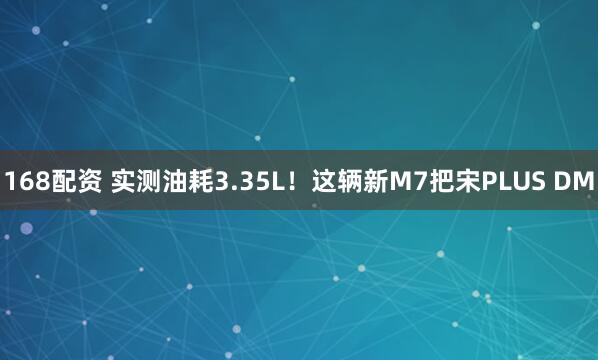 168配资 实测油耗3.35L!这辆新M7把宋PLUS DM