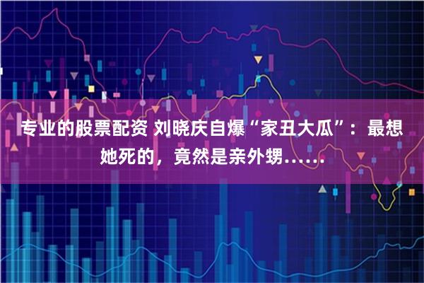 专业的股票配资 刘晓庆自爆“家丑大瓜”：最想她死的，竟然是亲外甥……