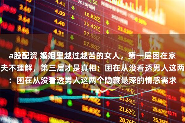 a股配资 婚姻里越过越苦的女人，第一层困在家务孩子，第二层困在丈夫不理解，第三层才是真相：困在从没看透男人这两个隐藏最深的情感需求