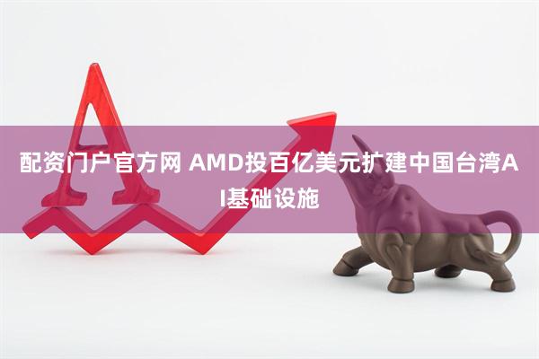 配资门户官方网 AMD投百亿美元扩建中国台湾AI基础设施
