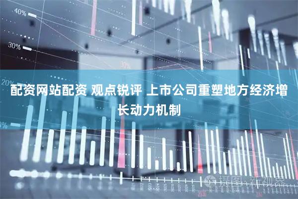 配资网站配资 观点锐评 上市公司重塑地方经济增长动力机制