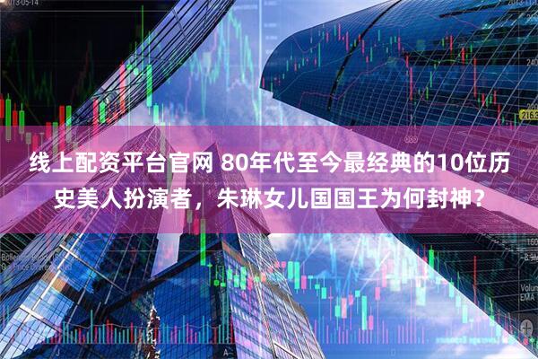 线上配资平台官网 80年代至今最经典的10位历史美人扮演者,朱琳女儿国国王为何封神?